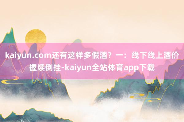 kaiyun.com还有这样多假酒?一:线下线上酒价握续倒挂-kaiyun全站体育app下载