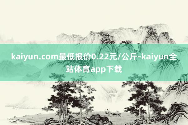 kaiyun.com最低报价0.22元/公斤-kaiyun全站体育app下载