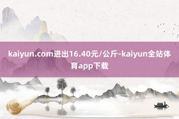 kaiyun.com进出16.40元/公斤-kaiyun全站体育app下载