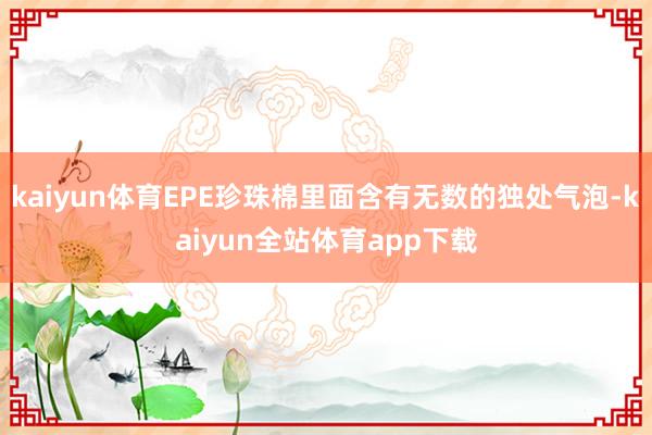 kaiyun体育EPE珍珠棉里面含有无数的独处气泡-kaiyun全站体育app下载