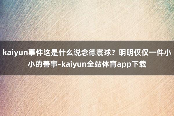 kaiyun事件这是什么说念德寰球？明明仅仅一件小小的善事-kaiyun全站体育app下载