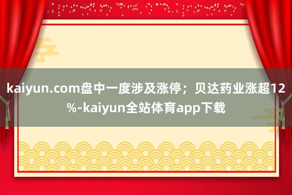 kaiyun.com盘中一度涉及涨停；贝达药业涨超12%-kaiyun全站体育app下载
