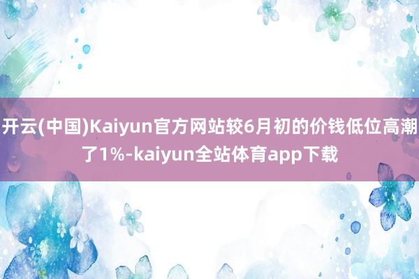 开云(中国)Kaiyun官方网站较6月初的价钱低位高潮了1%-kaiyun全站体育app下载