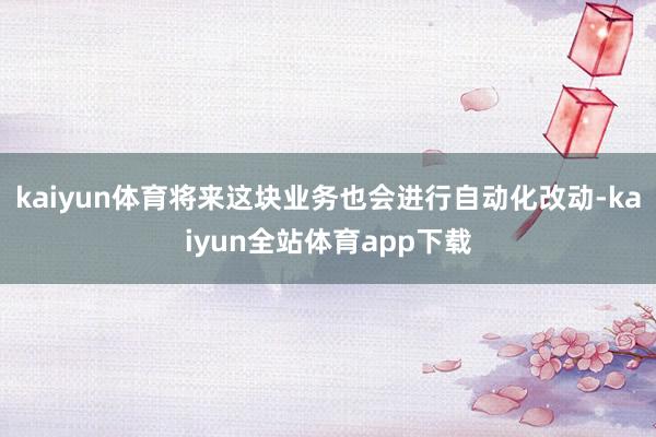 kaiyun体育将来这块业务也会进行自动化改动-kaiyun全站体育app下载