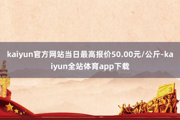 kaiyun官方网站当日最高报价50.00元/公斤-kaiyun全站体育app下载