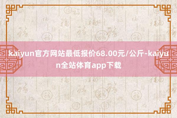 kaiyun官方网站最低报价68.00元/公斤-kaiyun全站体育app下载