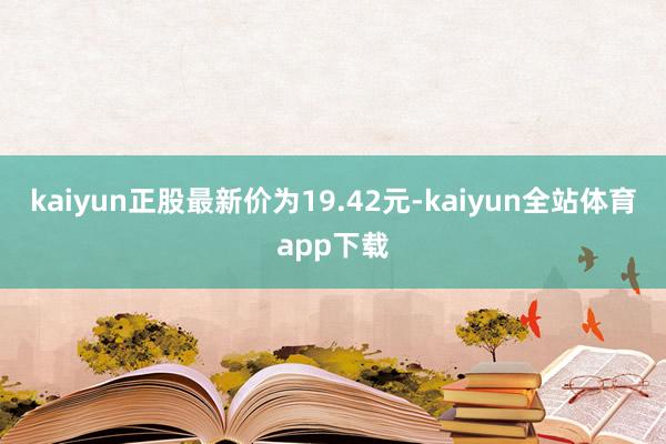 kaiyun正股最新价为19.42元-kaiyun全站体育app下载