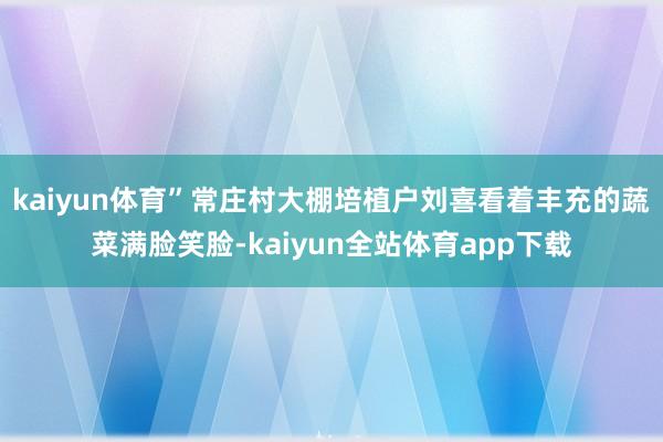 kaiyun体育”常庄村大棚培植户刘喜看着丰充的蔬菜满脸笑脸-kaiyun全站体育app下载