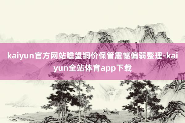 kaiyun官方网站瞻望铜价保管震憾偏弱整理-kaiyun全站体育app下载