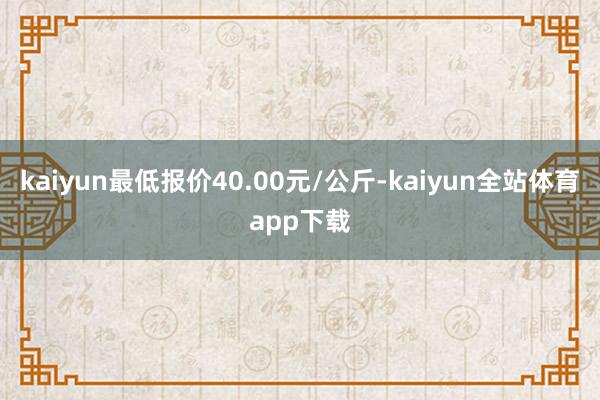 kaiyun最低报价40.00元/公斤-kaiyun全站体育app下载