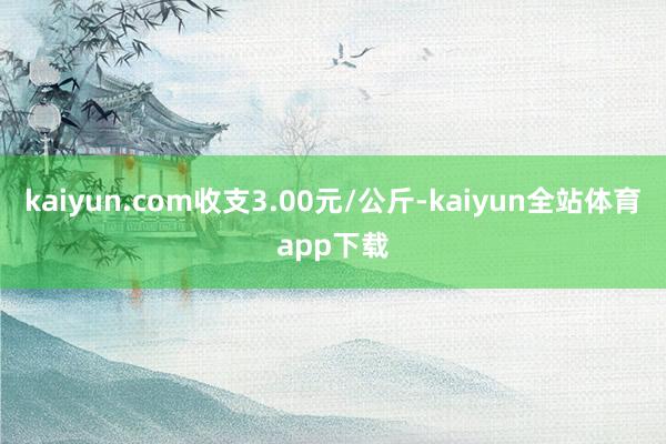 kaiyun.com收支3.00元/公斤-kaiyun全站体育app下载