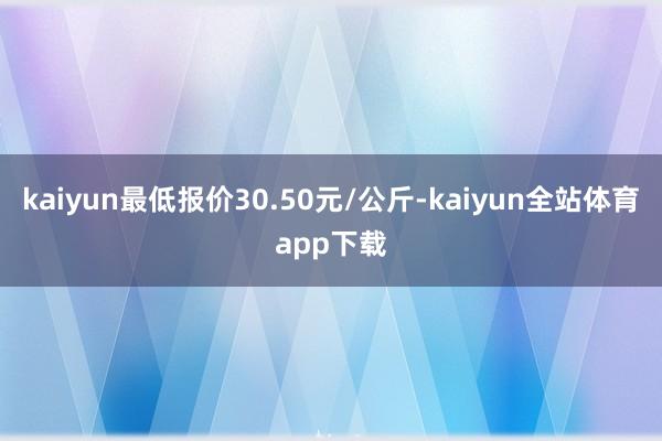 kaiyun最低报价30.50元/公斤-kaiyun全站体育app下载