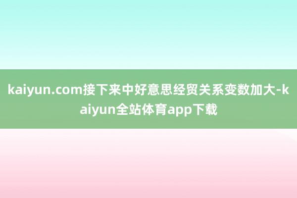 kaiyun.com接下来中好意思经贸关系变数加大-kaiyun全站体育app下载