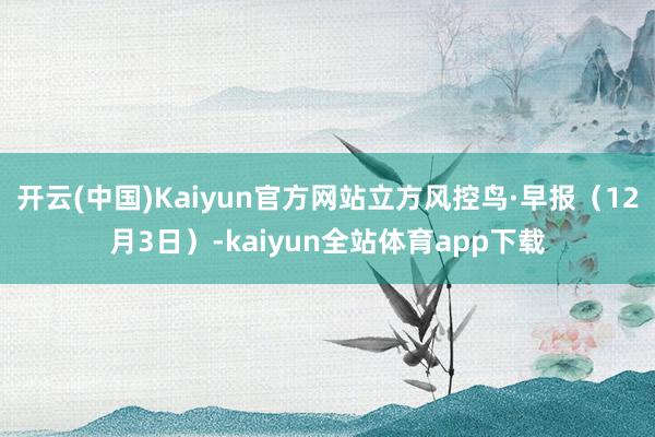开云(中国)Kaiyun官方网站立方风控鸟·早报（12月3日）-kaiyun全站体育app下载
