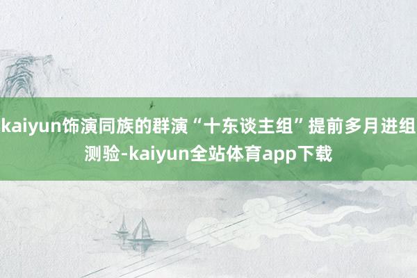 kaiyun饰演同族的群演“十东谈主组”提前多月进组测验-kaiyun全站体育app下载