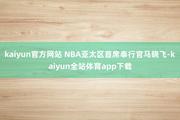kaiyun官方网站 NBA亚太区首席奉行官马晓飞-kaiyun全站体育app下载