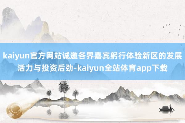 kaiyun官方网站诚邀各界嘉宾躬行体验新区的发展活力与投资后劲-kaiyun全站体育app下载