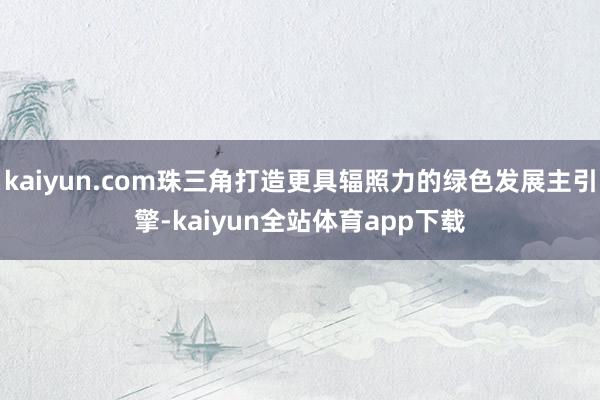 kaiyun.com珠三角打造更具辐照力的绿色发展主引擎-kaiyun全站体育app下载