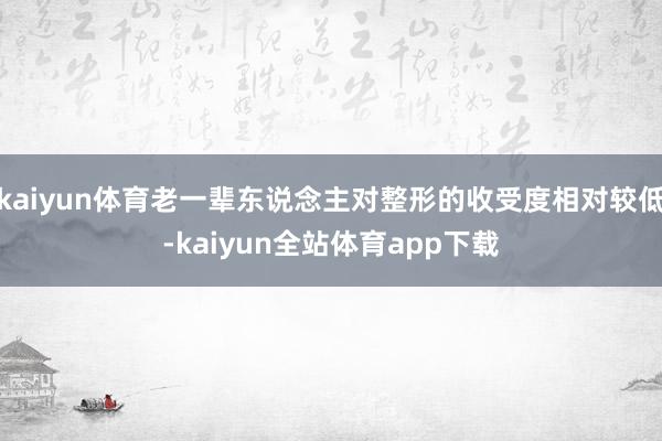 kaiyun体育老一辈东说念主对整形的收受度相对较低-kaiyun全站体育app下载