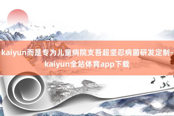 kaiyun而是专为儿童病院支吾超坚忍病菌研发定制-kaiyun全站体育app下载