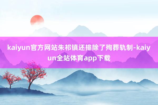 kaiyun官方网站朱祁镇还排除了殉葬轨制-kaiyun全站体育app下载
