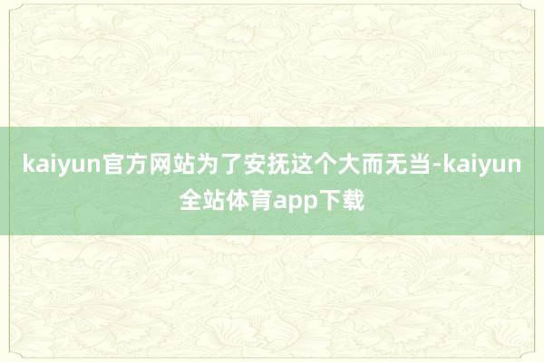 kaiyun官方网站为了安抚这个大而无当-kaiyun全站体育app下载
