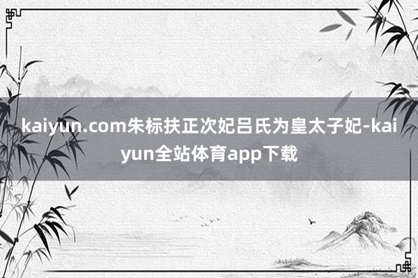 kaiyun.com朱标扶正次妃吕氏为皇太子妃-kaiyun全站体育app下载