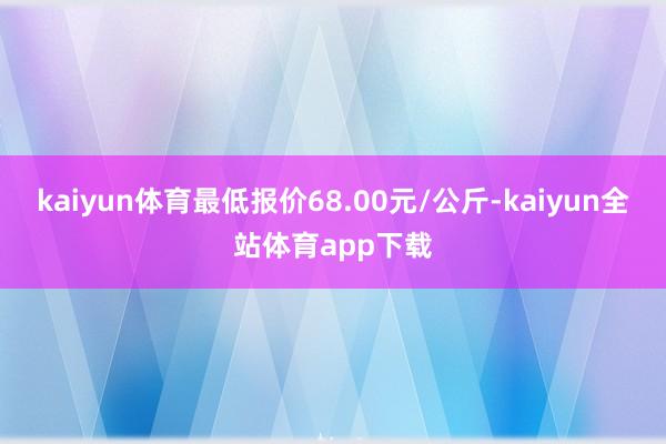 kaiyun体育最低报价68.00元/公斤-kaiyun全站体育app下载
