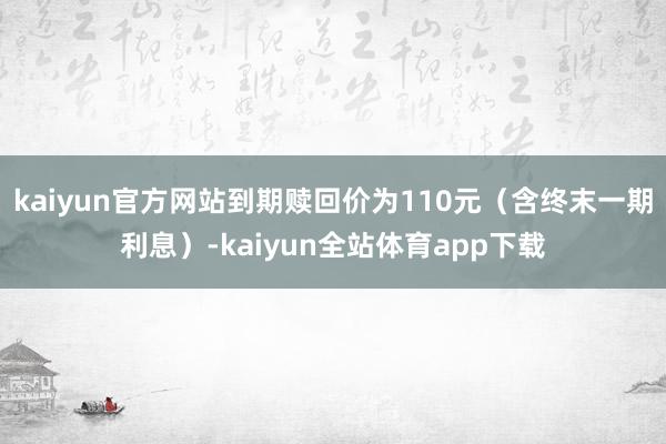 kaiyun官方网站到期赎回价为110元（含终末一期利息）-kaiyun全站体育app下载
