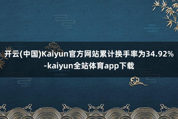 开云(中国)Kaiyun官方网站累计换手率为34.92%-kaiyun全站体育app下载