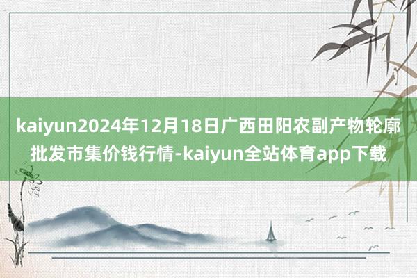 kaiyun2024年12月18日广西田阳农副产物轮廓批发市集价钱行情-kaiyun全站体育app下载