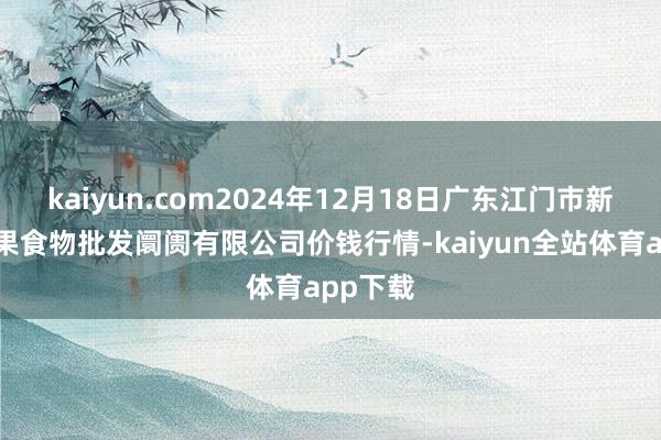 kaiyun.com2024年12月18日广东江门市新会区生果食物批发阛阓有限公司价钱行情-kaiyun全站体育app下载