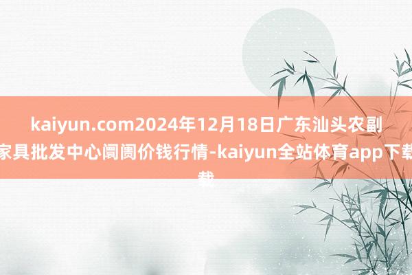 kaiyun.com2024年12月18日广东汕头农副家具批发中心阛阓价钱行情-kaiyun全站体育app下载