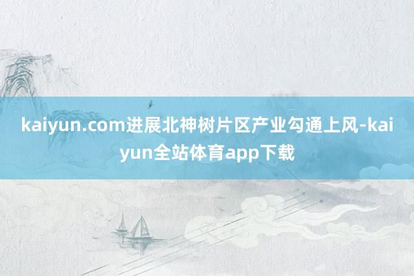 kaiyun.com进展北神树片区产业勾通上风-kaiyun全站体育app下载