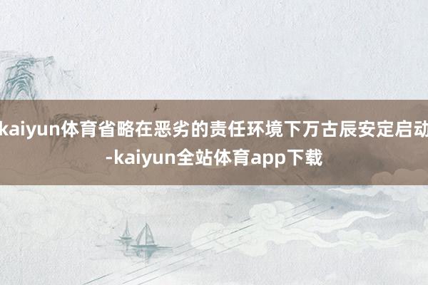 kaiyun体育省略在恶劣的责任环境下万古辰安定启动-kaiyun全站体育app下载