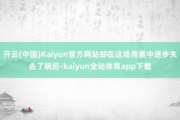 开云(中国)Kaiyun官方网站却在这场竞赛中逐步失去了明后-kaiyun全站体育app下载
