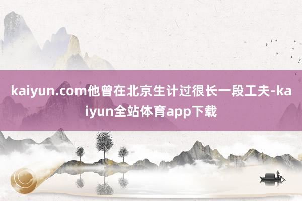 kaiyun.com他曾在北京生计过很长一段工夫-kaiyun全站体育app下载