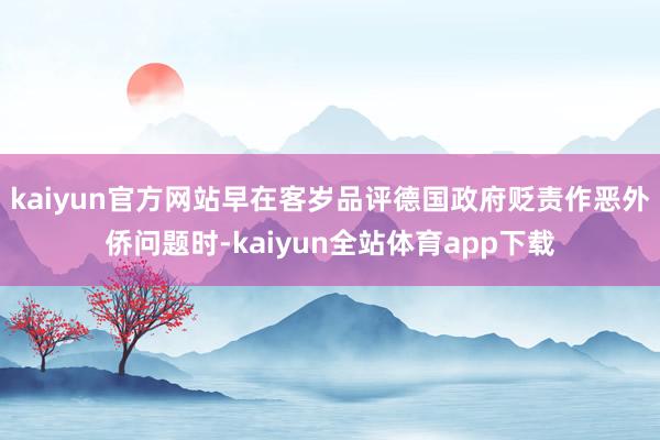 kaiyun官方网站早在客岁品评德国政府贬责作恶外侨问题时-kaiyun全站体育app下载