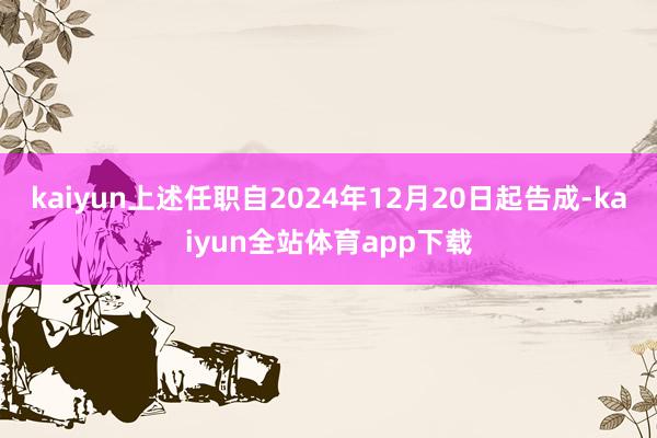 kaiyun上述任职自2024年12月20日起告成-kaiyun全站体育app下载