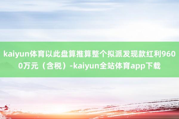 kaiyun体育以此盘算推算整个拟派发现款红利9600万元（含税）-kaiyun全站体育app下载