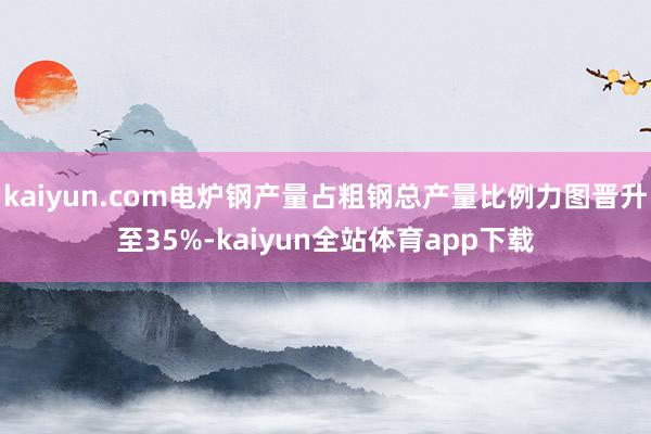 kaiyun.com电炉钢产量占粗钢总产量比例力图晋升至35%-kaiyun全站体育app下载