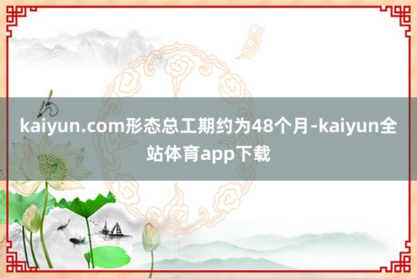 kaiyun.com形态总工期约为48个月-kaiyun全站体育app下载