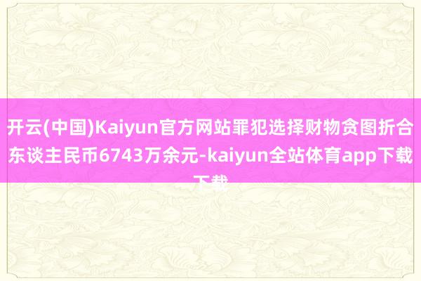 开云(中国)Kaiyun官方网站罪犯选择财物贪图折合东谈主民币6743万余元-kaiyun全站体育app下载