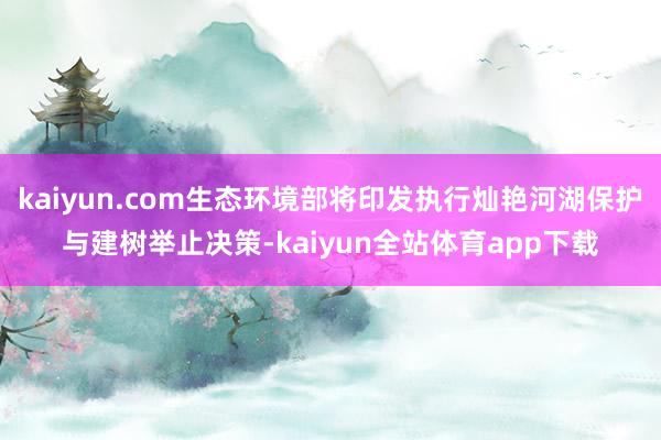 kaiyun.com生态环境部将印发执行灿艳河湖保护与建树举止决策-kaiyun全站体育app下载