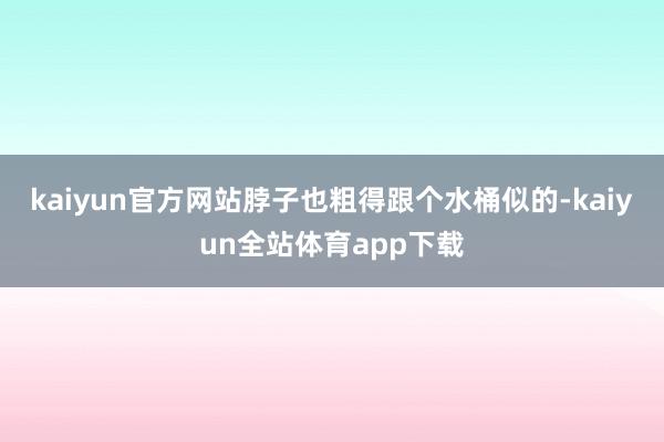 kaiyun官方网站脖子也粗得跟个水桶似的-kaiyun全站体育app下载