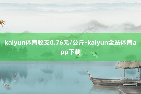 kaiyun体育收支0.76元/公斤-kaiyun全站体育app下载
