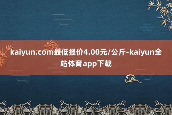 kaiyun.com最低报价4.00元/公斤-kaiyun全站体育app下载