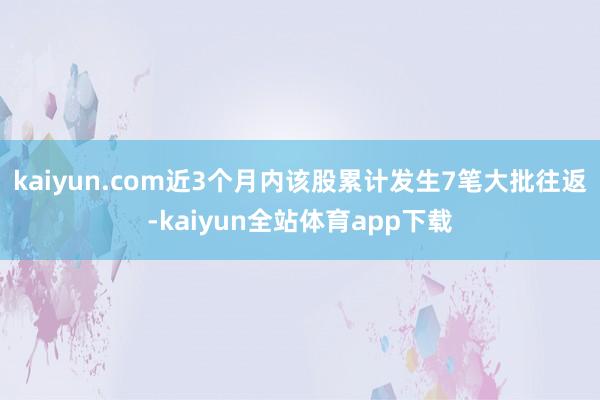 kaiyun.com近3个月内该股累计发生7笔大批往返-kaiyun全站体育app下载