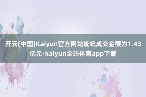 开云(中国)Kaiyun官方网站统统成交金额为1.43亿元-kaiyun全站体育app下载