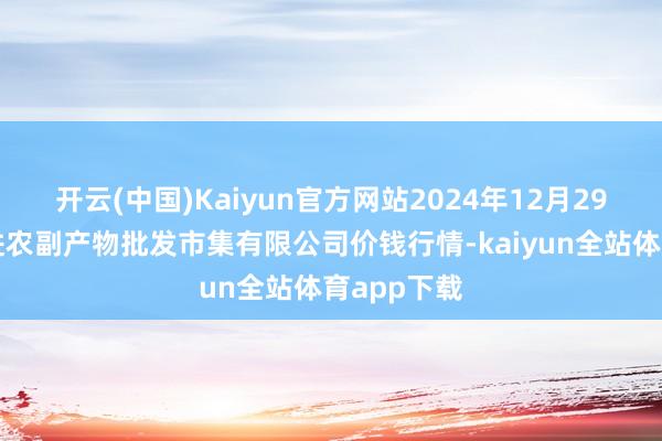 开云(中国)Kaiyun官方网站2024年12月29日洛阳宏进农副产物批发市集有限公司价钱行情-kaiyun全站体育app下载